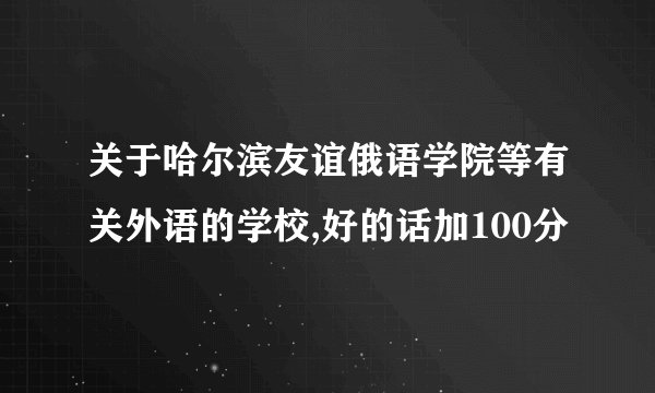关于哈尔滨友谊俄语学院等有关外语的学校,好的话加100分