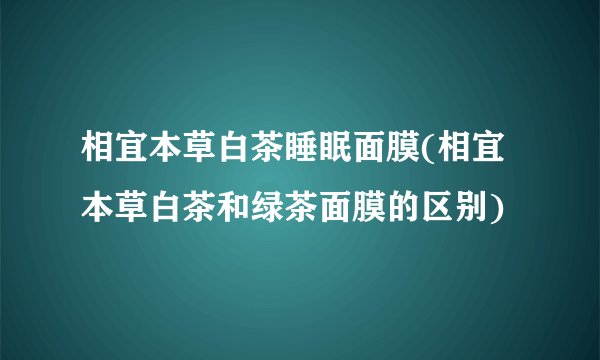 相宜本草白茶睡眠面膜(相宜本草白茶和绿茶面膜的区别)