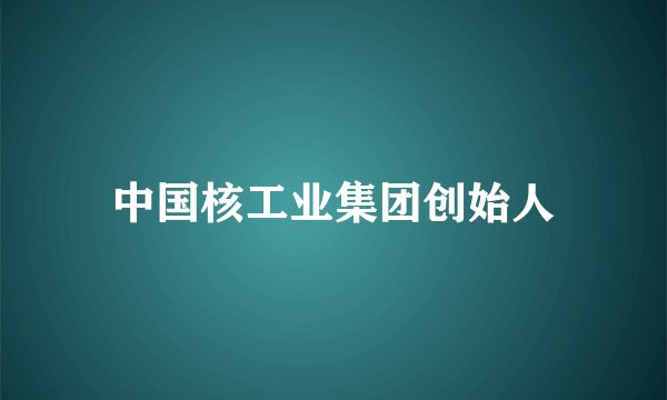 中国核工业集团创始人