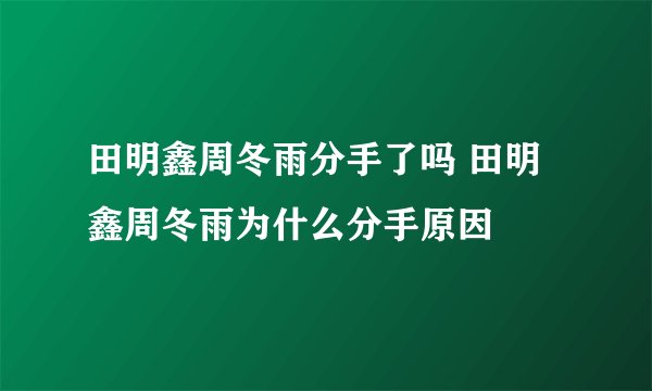 田明鑫周冬雨分手了吗 田明鑫周冬雨为什么分手原因