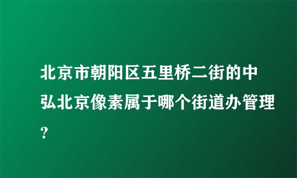 北京市朝阳区五里桥二街的中弘北京像素属于哪个街道办管理？
