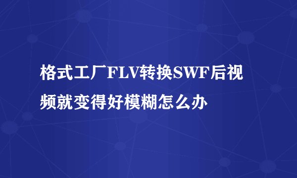 格式工厂FLV转换SWF后视频就变得好模糊怎么办