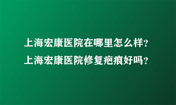 上海宏康医院在哪里怎么样？上海宏康医院修复疤痕好吗？
