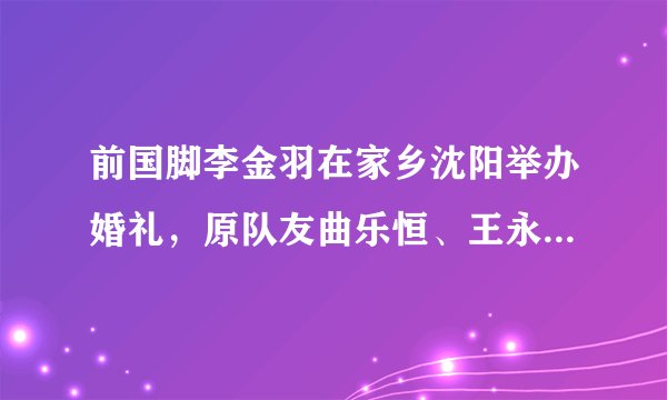 前国脚李金羽在家乡沈阳举办婚礼，原队友曲乐恒、王永珀皆到场祝贺，你怎么看？