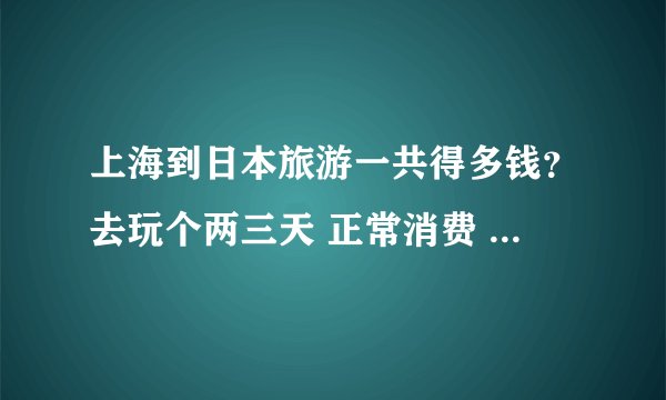 上海到日本旅游一共得多钱？去玩个两三天 正常消费 谁帮我详细的算算 从来回机票 吃饭 住宿 等等