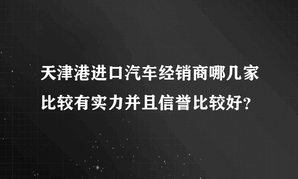 天津港进口汽车经销商哪几家比较有实力并且信誉比较好？