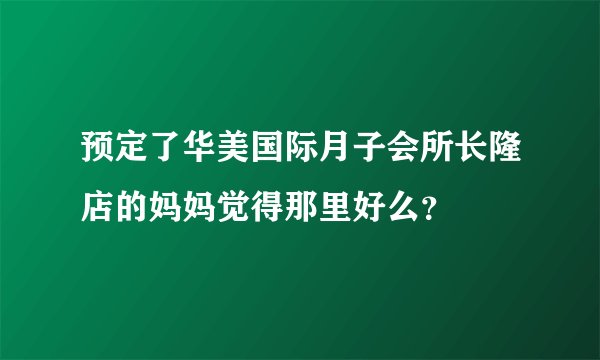 预定了华美国际月子会所长隆店的妈妈觉得那里好么？