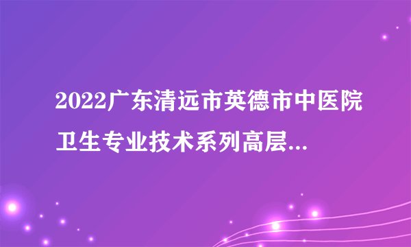2022广东清远市英德市中医院卫生专业技术系列高层次人才拟聘用公示