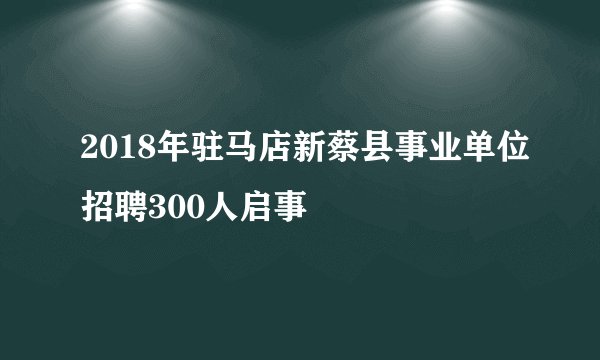 2018年驻马店新蔡县事业单位招聘300人启事