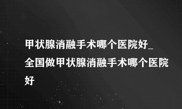 甲状腺消融手术哪个医院好_全国做甲状腺消融手术哪个医院好