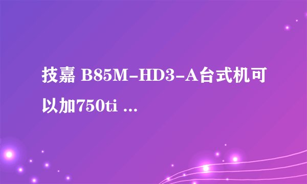 技嘉 B85M-HD3-A台式机可以加750ti 显卡吗?
