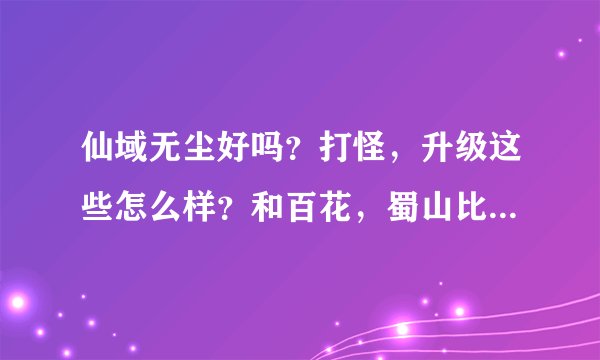 仙域无尘好吗？打怪，升级这些怎么样？和百花，蜀山比行吗？请各位高手说说看。在这谢谢了。