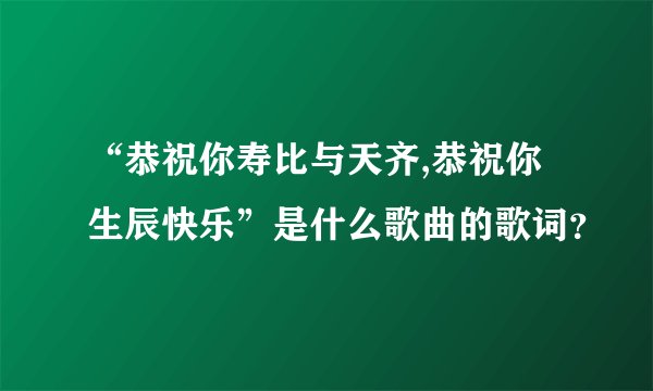 “恭祝你寿比与天齐,恭祝你生辰快乐”是什么歌曲的歌词？