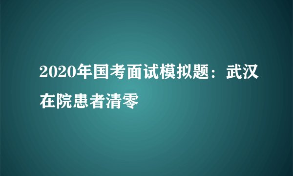 2020年国考面试模拟题：武汉在院患者清零
