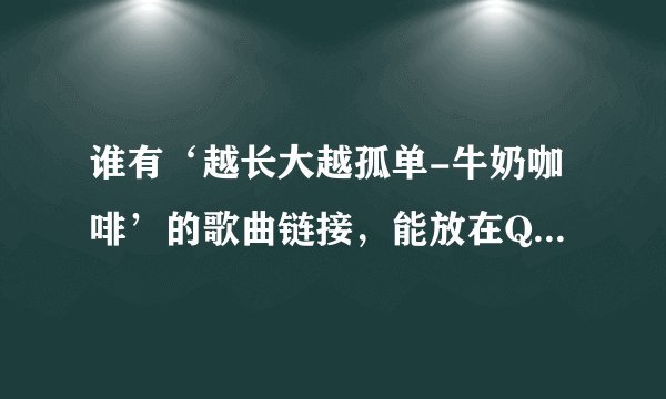 谁有‘越长大越孤单-牛奶咖啡’的歌曲链接，能放在QQ空间的。