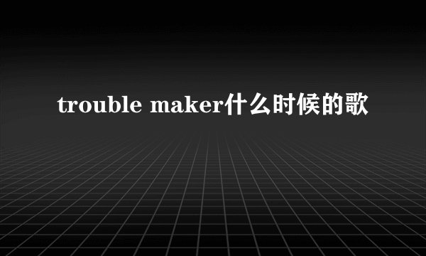 trouble maker什么时候的歌