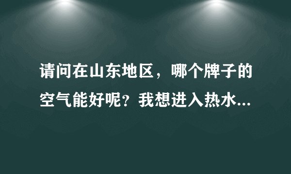 请问在山东地区，哪个牌子的空气能好呢？我想进入热水这个行业，不知道开始应该怎么做呢？