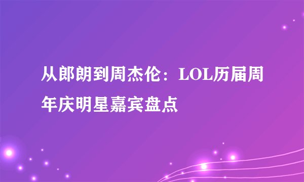 从郎朗到周杰伦：LOL历届周年庆明星嘉宾盘点