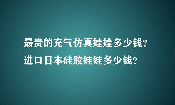 最贵的充气仿真娃娃多少钱？进口日本硅胶娃娃多少钱？