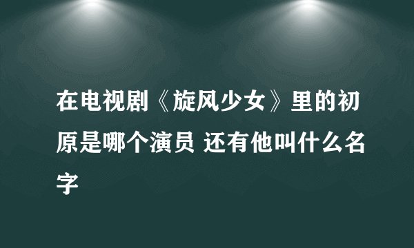 在电视剧《旋风少女》里的初原是哪个演员 还有他叫什么名字