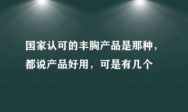 国家认可的丰胸产品是那种，都说产品好用，可是有几个