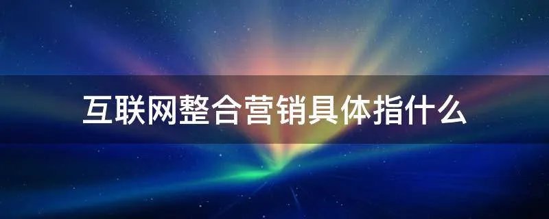 互联网整合营销具体指什么