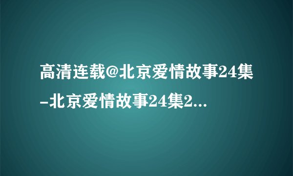 高清连载@北京爱情故事24集-北京爱情故事24集25集-北京爱情故事全24集在线