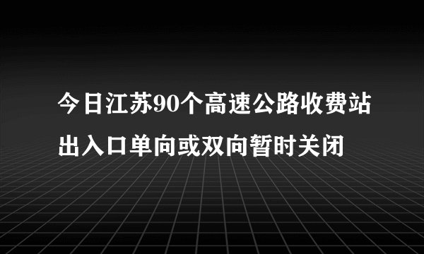 今日江苏90个高速公路收费站出入口单向或双向暂时关闭