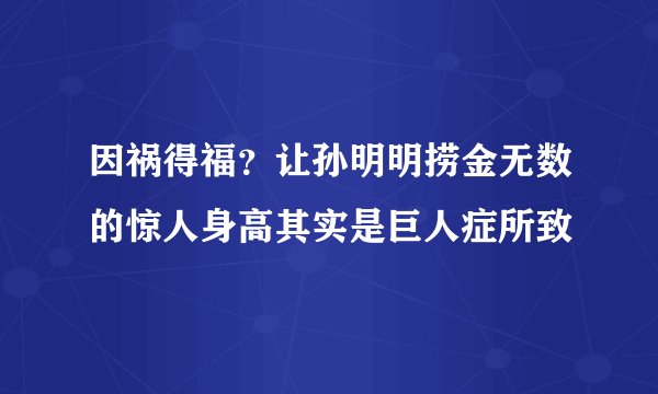 因祸得福？让孙明明捞金无数的惊人身高其实是巨人症所致
