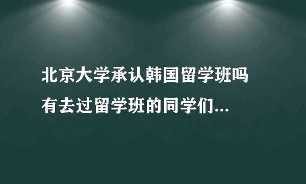 北京大学承认韩国留学班吗   有去过留学班的同学们吗  感觉怎么样啊     有说的那么好吗