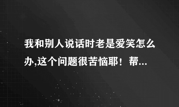 我和别人说话时老是爱笑怎么办,这个问题很苦恼耶！帮下我、谢了！大神们帮帮忙
