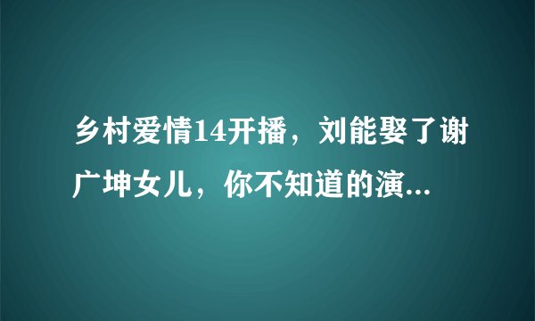 乡村爱情14开播，刘能娶了谢广坤女儿，你不知道的演员现实关系