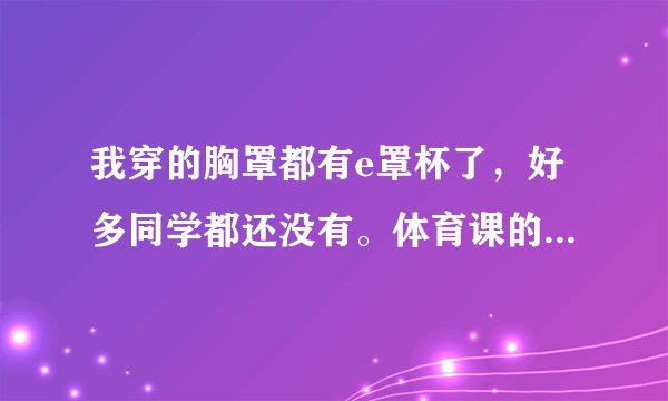 我穿的胸罩都有e罩杯了，好多同学都还没有。体育课的时候胸部一