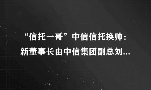 “信托一哥”中信信托换帅：新董事长由中信集团副总刘正均出任！