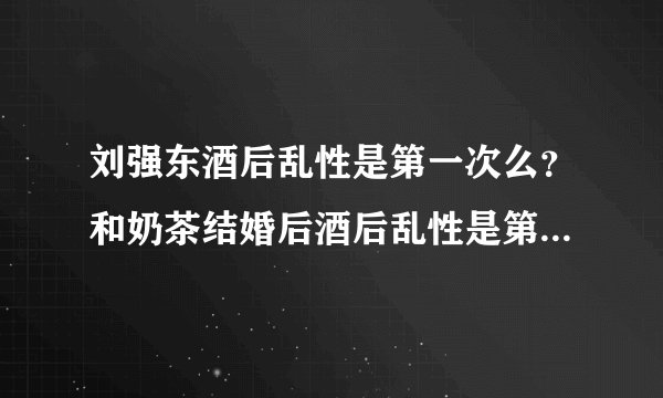 刘强东酒后乱性是第一次么？和奶茶结婚后酒后乱性是第一次么？这会是最后一次么？