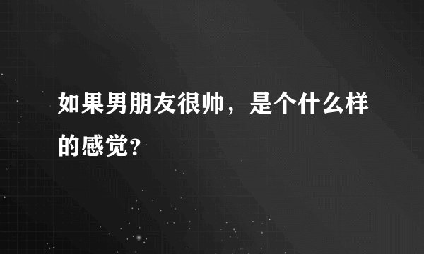 如果男朋友很帅，是个什么样的感觉？
