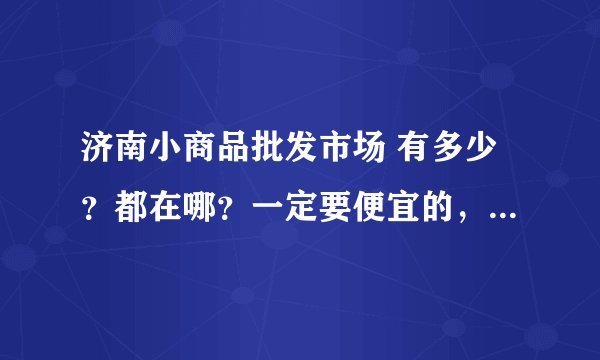 济南小商品批发市场 有多少？都在哪？一定要便宜的，别比商店的还贵