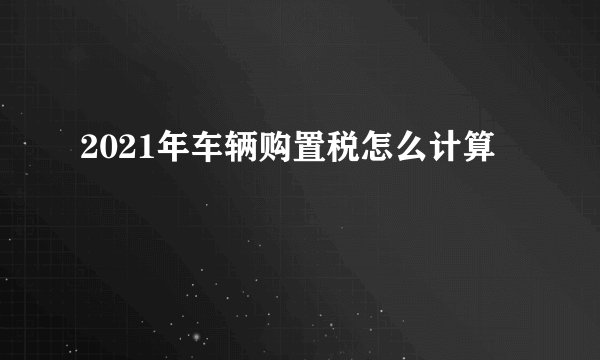 2021年车辆购置税怎么计算