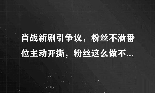 肖战新剧引争议，粉丝不满番位主动开撕，粉丝这么做不怕给偶像招黑吗？