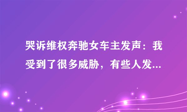 哭诉维权奔驰女车主发声：我受到了很多威胁，有些人发短信来骂我，希望现在所有的人能冷静处理这事，