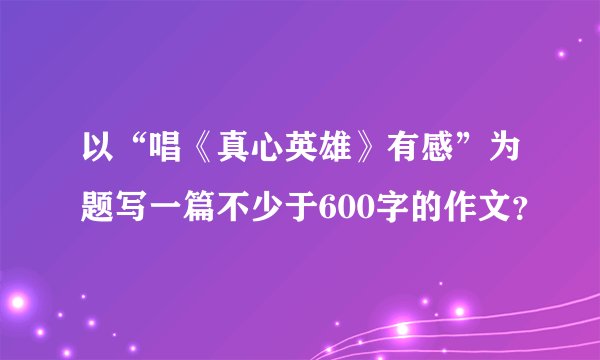 以“唱《真心英雄》有感”为题写一篇不少于600字的作文？