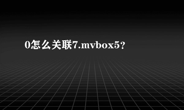 0怎么关联7.mvbox5？
