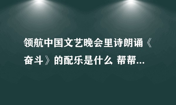 领航中国文艺晚会里诗朗诵《奋斗》的配乐是什么 帮帮忙 要去参加比赛很着急 谢谢