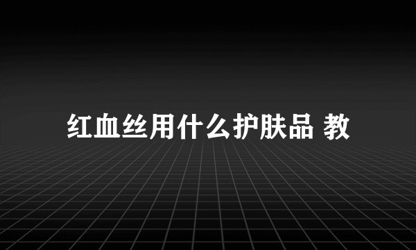 红血丝用什么护肤品 教