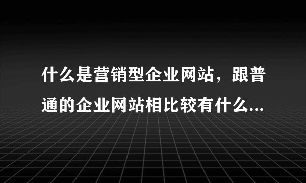什么是营销型企业网站，跟普通的企业网站相比较有什么区别?对企业网络营销又有什么帮助性作用?