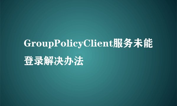 GroupPolicyClient服务未能登录解决办法