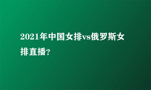 2021年中国女排vs俄罗斯女排直播？