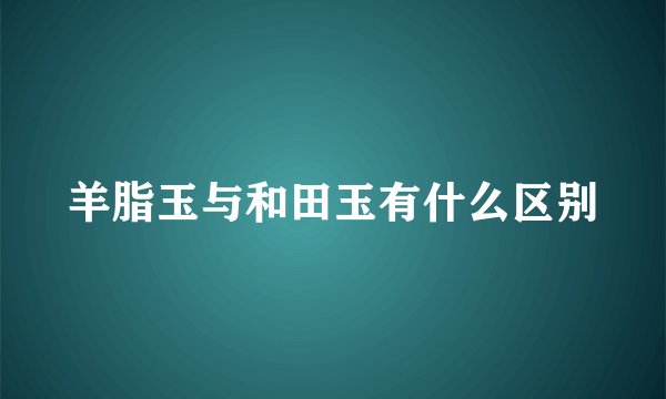 羊脂玉与和田玉有什么区别