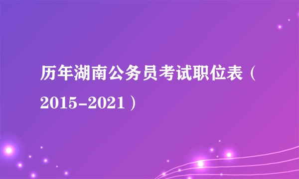 历年湖南公务员考试职位表（2015-2021）
