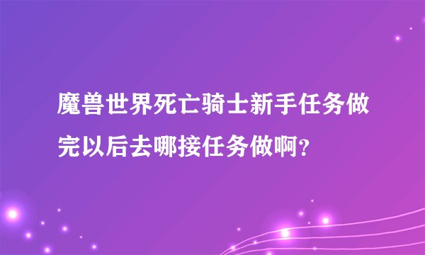 魔兽世界死亡骑士新手任务做完以后去哪接任务做啊？